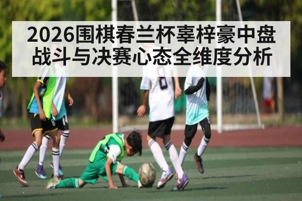2026围棋春兰杯辜梓豪中盘战斗与决赛心态全维度分析
