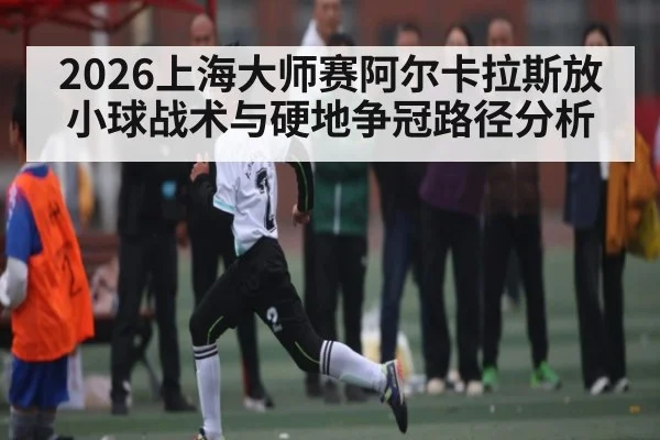 2026上海大师赛阿尔卡拉斯放小球战术与硬地争冠路径分析